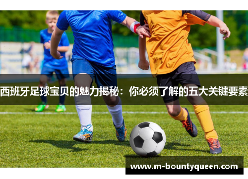 西班牙足球宝贝的魅力揭秘：你必须了解的五大关键要素