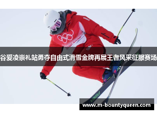 谷爱凌崇礼站勇夺自由式滑雪金牌再展王者风采征服赛场