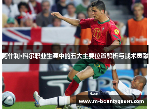 阿什利·科尔职业生涯中的五大主要位置解析与战术贡献