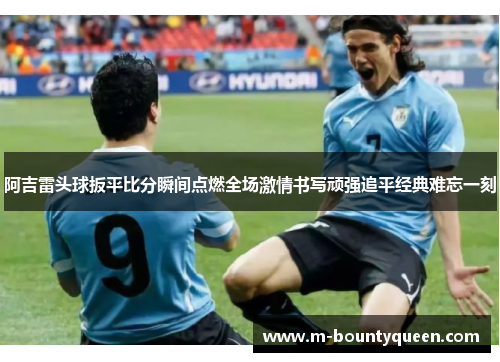 阿吉雷头球扳平比分瞬间点燃全场激情书写顽强追平经典难忘一刻